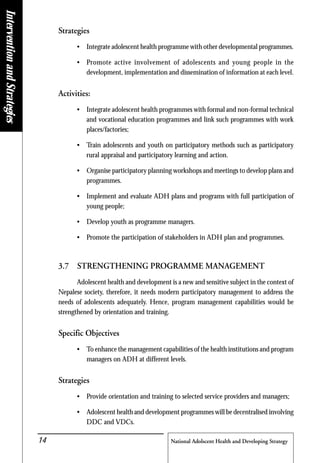 National Adolscent Health and Developing Strategy14
Strategies
• Integrate adolescent health programme with other developmental programmes.
• Promote active involvement of adolescents and young people in the
development, implementation and dissemination of information at each level.
Activities:
• Integrate adolescent health programmes with formal and non-formal technical
and vocational education programmes and link such programmes with work
places/factories;
• Train adolescents and youth on participatory methods such as participatory
rural appraisal and participatory learning and action.
• Organise participatory planning workshops and meetings to develop plans and
programmes.
• Implement and evaluate ADH plans and programs with full participation of
young people;
• Develop youth as programme managers.
• Promote the participation of stakeholders in ADH plan and programmes.
3.7 STRENGTHENING PROGRAMME MANAGEMENT
Adolescent health and development is a new and sensitive subject in the context of
Nepalese society, therefore, it needs modern participatory management to address the
needs of adolescents adequately. Hence, program management capabilities would be
strengthened by orientation and training.
Specific Objectives
• To enhance the management capabilities of the health institutions and program
managers on ADH at different levels.
Strategies
• Provide orientation and training to selected service providers and managers;
• Adolescent health and development programmes will be decentralised involving
DDC and VDCs.
InterventionandStrategies
 