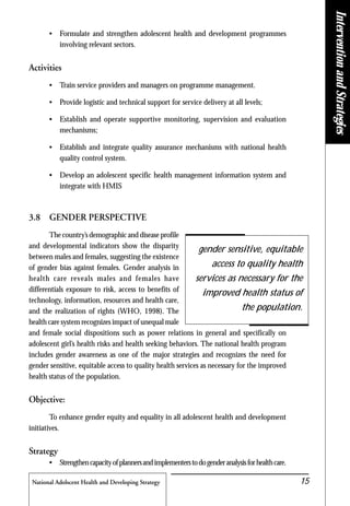 National Adolscent Health and Developing Strategy 15
• Formulate and strengthen adolescent health and development programmes
involving relevant sectors.
Activities
• Train service providers and managers on programme management.
• Provide logistic and technical support for service delivery at all levels;
• Establish and operate supportive monitoring, supervision and evaluation
mechanisms;
• Establish and integrate quality assurance mechanisms with national health
quality control system.
• Develop an adolescent specific health management information system and
integrate with HMIS
3.8 GENDER PERSPECTIVE
The country’s demographic and disease profile
and developmental indicators show the disparity
between males and females, suggesting the existence
of gender bias against females. Gender analysis in
health care reveals males and females have
differentials exposure to risk, access to benefits of
technology, information, resources and health care,
and the realization of rights (WHO, 1998). The
health care system recognizes impact of unequal male
and female social dispositions such as power relations in general and specifically on
adolescent girl’s health risks and health seeking behaviors. The national health program
includes gender awareness as one of the major strategies and recognizes the need for
gender sensitive, equitable access to quality health services as necessary for the improved
health status of the population.
Objective:
To enhance gender equity and equality in all adolescent health and development
initiatives.
Strategy
• Strengthencapacityofplannersandimplementerstodogenderanalysisforhealthcare.
gender sensitive, equitable
access to quality health
services as necessary for the
improved health status of
the population.
InterventionandStrategies
 