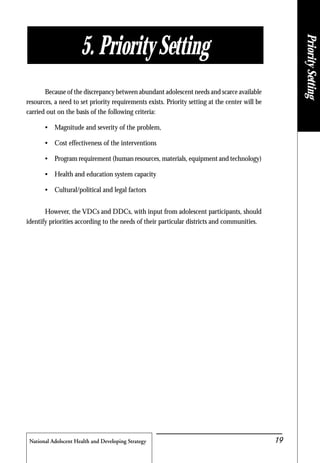 National Adolscent Health and Developing Strategy 19
Because of the discrepancy between abundant adolescent needs and scarce available
resources, a need to set priority requirements exists. Priority setting at the center will be
carried out on the basis of the following criteria:
• Magnitude and severity of the problem,
• Cost effectiveness of the interventions
• Program requirement (human resources, materials, equipment and technology)
• Health and education system capacity
• Cultural/political and legal factors
However, the VDCs and DDCs, with input from adolescent participants, should
identify priorities according to the needs of their particular districts and communities.
5. Priority Setting
PrioritySetting
 