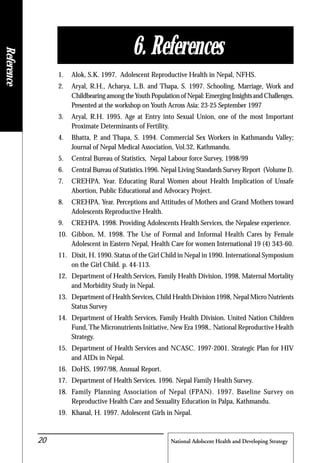 National Adolscent Health and Developing Strategy20
1. Alok, S.K. 1997. Adolescent Reproductive Health in Nepal, NFHS.
2. Aryal, R.H., Acharya, L.B. and Thapa, S. 1997. Schooling, Marriage, Work and
Childbearing among theYouth Population of Nepal: Emerging Insights and Challenges.
Presented at the workshop on Youth Across Asia: 23-25 September 1997
3. Aryal, R.H. 1995. Age at Entry into Sexual Union, one of the most Important
Proximate Determinants of Fertility.
4. Bhatta, P. and Thapa, S. 1994. Commercial Sex Workers in Kathmandu Valley;
Journal of Nepal Medical Association, Vol.32, Kathmandu.
5. Central Bureau of Statistics, Nepal Labour force Survey, 1998/99
6. Central Bureau of Statistics.1996. Nepal Living Standards Survey Report (Volume I).
7. CREHPA. Year. Educating Rural Women about Health Implication of Unsafe
Abortion, Public Educational and Advocacy Project.
8. CREHPA. Year. Perceptions and Attitudes of Mothers and Grand Mothers toward
Adolescents Reproductive Health.
9. CREHPA. 1998. Providing Adolescents Health Services, the Nepalese experience.
10. Gibbon, M. 1998. The Use of Formal and Informal Health Cares by Female
Adolescent in Eastern Nepal, Health Care for women International 19 (4) 343-60.
11. Dixit, H. 1990. Status of the Girl Child in Nepal in 1990. International Symposium
on the Girl Child. p. 44-113.
12. Department of Health Services, Family Health Division, 1998, Maternal Mortality
and Morbidity Study in Nepal.
13. Department of Health Services, Child Health Division 1998, Nepal Micro Nutrients
Status Survey
14. Department of Health Services, Family Health Division. United Nation Children
Fund,The Micronutrients Initiative, New Era 1998,. National Reproductive Health
Strategy.
15. Department of Health Services and NCASC. 1997-2001. Strategic Plan for HIV
and AIDs in Nepal.
16. DoHS, 1997/98, Annual Report.
17. Department of Health Services. 1996. Nepal Family Health Survey.
18. Family Planning Association of Nepal (FPAN). 1997. Baseline Survey on
Reproductive Health Care and Sexuality Education in Palpa, Kathmandu.
19. Khanal, H. 1997. Adolescent Girls in Nepal.
6. References
Reference
 