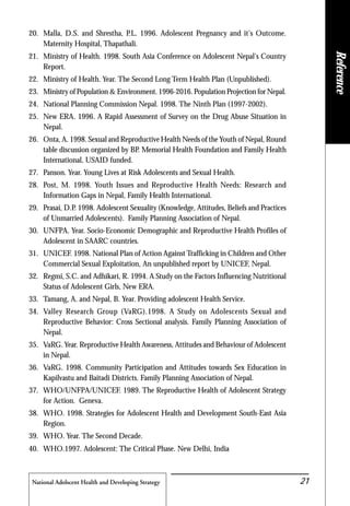 National Adolscent Health and Developing Strategy 21
20. Malla, D.S. and Shrestha, P.L. 1996. Adolescent Pregnancy and it's Outcome.
Maternity Hospital, Thapathali.
21. Ministry of Health. 1998. South Asia Conference on Adolescent Nepal's Country
Report.
22. Ministry of Health. Year. The Second Long Term Health Plan (Unpublished).
23. Ministry of Population & Environment. 1996-2016. Population Projection for Nepal.
24. National Planning Commission Nepal. 1998. The Ninth Plan (1997-2002).
25. New ERA. 1996. A Rapid Assessment of Survey on the Drug Abuse Situation in
Nepal.
26. Onta, A. 1998. Sexual and Reproductive Health Needs of the Youth of Nepal, Round
table discussion organized by BP. Memorial Health Foundation and Family Health
International, USAID funded.
27. Panson. Year. Young Lives at Risk Adolescents and Sexual Health.
28. Post, M. 1998. Youth Issues and Reproductive Health Needs: Research and
Information Gaps in Nepal, Family Health International.
29. Prasai, D.P. 1998. Adolescent Sexuality (Knowledge, Attitudes, Beliefs and Practices
of Unmarried Adolescents). Family Planning Association of Nepal.
30. UNFPA. Year. Socio-Economic Demographic and Reproductive Health Profiles of
Adolescent in SAARC countries.
31. UNICEF. 1998. National Plan of Action Against Trafficking in Children and Other
Commercial Sexual Exploitation, An unpublished report by UNICEF, Nepal.
32. Regmi, S.C. and Adhikari, R. 1994. A Study on the Factors Influencing Nutritional
Status of Adolescent Girls, New ERA.
33. Tamang, A. and Nepal, B. Year. Providing adolescent Health Service.
34. Valley Research Group (VaRG).1998. A Study on Adolescents Sexual and
Reproductive Behavior: Cross Sectional analysis. Family Planning Association of
Nepal.
35. VaRG. Year. Reproductive Health Awareness, Attitudes and Behaviour of Adolescent
in Nepal.
36. VaRG. 1998. Community Participation and Attitudes towards Sex Education in
Kapilvastu and Baitadi Districts. Family Planning Association of Nepal.
37. WHO/UNFPA/UNICEF. 1989. The Reproductive Health of Adolescent Strategy
for Action. Geneva.
38. WHO. 1998. Strategies for Adolescent Health and Development South-East Asia
Region.
39. WHO. Year. The Second Decade.
40. WHO.1997. Adolescent: The Critical Phase. New Delhi, India
Reference
 