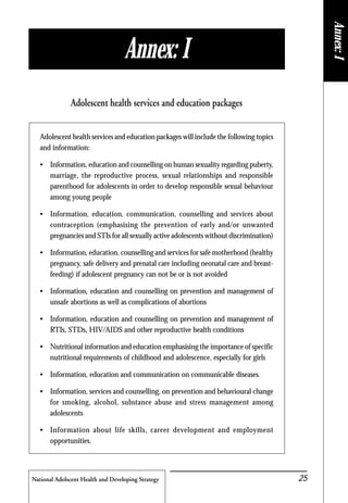 National Adolscent Health and Developing Strategy 25
Adolescent health services and education packages will include the following topics
and information:
• Information, education and counselling on human sexuality regarding puberty,
marriage, the reproductive process, sexual relationships and responsible
parenthood for adolescents in order to develop responsible sexual behaviour
among young people
• Information, education, communication, counselling and services about
contraception (emphasising the prevention of early and/or unwanted
pregnancies and STIs for all sexually active adolescents without discrimination)
• Information, education, counselling and services for safe motherhood (healthy
pregnancy, safe delivery and prenatal care including neonatal care and breast-
feeding) if adolescent pregnancy can not be or is not avoided
• Information, education and counselling on prevention and management of
unsafe abortions as well as complications of abortions
• Information, education and counselling on prevention and management of
RTIs, STDs, HIV/AIDS and other reproductive health conditions
• Nutritional information and education emphasising the importance of specific
nutritional requirements of childhood and adolescence, especially for girls
• Information, education and communication on communicable diseases.
• Information, services and counselling, on prevention and behavioural change
for smoking, alcohol, substance abuse and stress management among
adolescents
• Information about life skills, career development and employment
opportunities.
Adolescent health services and education packages
Annex: I
Annex:I
 