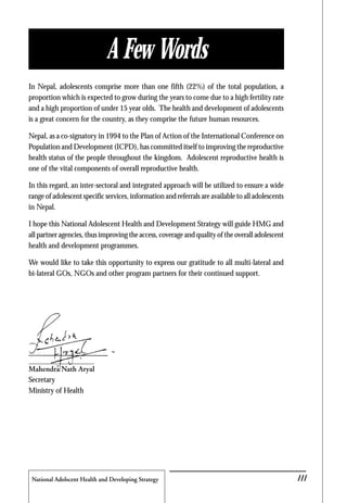 National Adolscent Health and Developing Strategy 45
In Nepal, adolescents comprise more than one fifth (22%) of the total population, a
proportion which is expected to grow during the years to come due to a high fertility rate
and a high proportion of under 15 year olds. The health and development of adolescents
is a great concern for the country, as they comprise the future human resources.
Nepal, as a co-signatory in 1994 to the Plan of Action of the International Conference on
Population and Development (ICPD), has committed itself to improving the reproductive
health status of the people throughout the kingdom. Adolescent reproductive health is
one of the vital components of overall reproductive health.
In this regard, an inter-sectoral and integrated approach will be utilized to ensure a wide
range of adolescent specific services, information and referrals are available to all adolescents
in Nepal.
I hope this National Adolescent Health and Development Strategy will guide HMG and
all partner agencies, thus improving the access, coverage and quality of the overall adolescent
health and development programmes.
We would like to take this opportunity to express our gratitude to all multi-lateral and
bi-lateral GOs, NGOs and other program partners for their continued support.
Mahendra Nath Aryal
Secretary
Ministry of Health
iIII
A Few Words
 