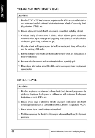 National Adolscent Health and Developing Strategy30
VILLAGE AND MUNICIPALITY LEVEL
Activities:
1. Develop VDC, MDC level plans and programmes for ADH services and education
and implement in collaboration with health institutions, schools, Community Based
Organisations (CBOs), etc.
2. Provide adolescent friendly health services and counselling, including referrals
3. Conduct family life education at clinics, which address parent/adolescent
communication, age at marriage and pregnancy, nutritious food and education to
adolescents, particularly to adolescent girl;
4. Organise school health programmes for health screening and liking with services
and the teaching of life skills;
5. Referral to higher level health care facilities for services which are not available at
lower level facilities
6. Promote school enrolment and retention of students, especially girls
7. Disseminate information about life skills, carrier development and employment
opportunities
DISTRICT LEVEL
Activities:
1. Develop, implement, monitor and evaluate district level plans and programmes for
adolescent health and development in collaboration with health and development
institutions, schools, CBOs, etc.
2. Provide a wide range of adolescent friendly services in collaboration with health
sector organisations such as District Health Office, District Hospital and NGO’s
3. Foster intersectional co-ordination at district level
4. Mobilise resources at the district level to support adolescent health and development
programs.
Annex:III
 