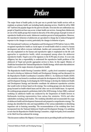National Adolscent Health and Developing Strategy 47
The major thrust of health policy in the past was to provide basic health services with an
emphasis on primary health care including family planning services. Health for all by 2000
AD" had been the popular slogan for the past two decades. Even into the new millennium any
people in Nepal do not have easy access to basic health care services. Among them Adolescents
are one of the sizable groups that remain in obscurity of the other groups of people in terms of
reproductive health service needs. Adolescent constitute percent of total population. Moreover,
the reproductive behaviors of adolescents are speculated to change due to induced hampered
exposure to the changes in society particularly the changes in behavior of peers.
The International Conference on Population and Development ICPD held in Cairo in 1994,
recognized reproductive health as crucial aspect of overall health which is central to human
development and affects everyone individuals, families and communities alike. The ICPD
not only emphasized on the human and reproductive rights it emphasized on the life cycle
approaches to reproductive health, which encompassed among others the adolescent
reproductive health. Nepal is one of the signatory to the ICPD plan of action. It is not only
obligatory but also a responsibility to understand the reproductive health problems of the
adolescent of Nepal and provide appropriate services to them. In this regard, Ministry of
Health has formulated the National Reproductive Health Strategy, which states that adolescent
health is one of the major elements of reproductive health.
The Reproductive health Steering Committee (RHSC, a policy level committee) recognized
the need to develop an Adolescent Health and Development Strategy and has discussed it in
the Reproductive Health Coordination Committee (RHCC). An Adolescent Health (ADH)
sub committee was formed to coordinate and assist the development of the Adolescent Health
and Development Strategy. In developing the ADH Strategy to develop the Adolescent Health
and Development Strategy and thereafter coordinate the adolescent reproductive activities
that would evolve in future based on the strategy. Two working groups were also formed one
group focussed on health related issues and the other one on non-health issues. As expected,
the working groups prepared a preliminary draft of the ADH strategy. In June 2000, a national
workshop on adolescent health was conducted by the Department of Health Services in
Kathmandu involving representatives from various line ministries. NGOs and other
stakeholders including youth leaders. The workshop identified and recommended the scope
of adolescent health and development framework and prepared a comprehensive strategy. The
strategy also identified the roles and responsibilities of the various stakeholders in identifying
important role in fostering ownership. The recommendations of the workshop have been
incorporated into the National Adolescent Health and Development Strategy. It is satisfying
to note that the Reproductive Health Steering Committee, a high-level policy level committee
at the MoH level has endorsed the strategy.
This document outlines His Majesty's Government aim in providing health and development
Preface
iV
 