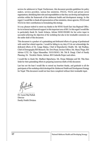 National Adolscent Health and Developing Strategy48
services for adolescent in Nepal. Furthermore, this document provides guidelines for policy
makers, services providers, various line ministries, INGOs, NGOs and private sector
organizations, identifying their roles and responsibilities so that they can develop and implement
activities within the framework of the adolescent health and development strategy. In this
regard, I would like to thank all representatives of line ministries, donor agencies, INGOs and
NGOs for their contributions in formulating this strategy.
It is my pleasure indeed to extent my thanks to the WHO South East Asia Regional Office,
for its technical and financial support in this important area of RH. In this regard I would like
to particularly thank Dr. Suniti Acharya, Advisor WHO/SEARO for her active input in
successful achieving the objectives of the workshop but also in her invaluable comments on
the earlier draft of this document.
This document is a product of a painstaking and dedicated efforts of a group of professional
with varied but related expertise. I would be failing in my duty if I do not acknowledge the
dedicated efforts of Dr. Ganga Shakya, Chief of Reproductive Health, Mr. Ajit Pradhan,
Chief of Demography/RH Research, Mr. Devi Prasai, Section Officer, Ms. Munu Thapa, RH
Advisor GTZ, Dr. Vijaya Manandhar, NOO/WHO, Mr. Tek B. Dangi, Chief of Family
Planning, Dr. Nicolette Hutter, Advisor, RH Umbrella Project and others.
I would like to thank Ms. Madhavi Bajracharya, Ms. Deepa Maharjan and Mr. Tika Ram
Sedai for their painstaking efforts in preparing numerous drafts of this document.
Last but not the least I would like to extend my heartiest thanks, and gratitude to all the
participants of the workshop which developed the Adolescent Health and Development Strategy
for Nepal. This document would not have been completed without their invaluable input.
Dr. Laxmi Raj Pathak
Director
Family Health Division
VI
 