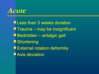 Acute
 Less than 3 weeks duration
 Trauma – may be insignificant
 Bedridden – antalgic gait
 Shortening
 External rotation deformity
 Axis deviation
 