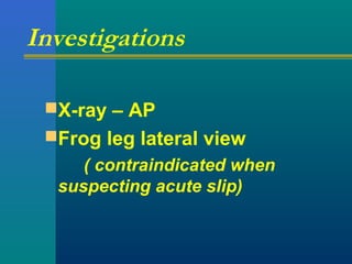 Investigations
X-ray – AP
Frog leg lateral view
( contraindicated when
suspecting acute slip)
 