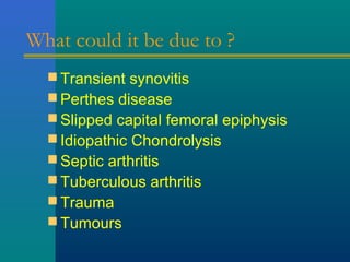 What could it be due to ?
 Transient synovitis
 Perthes disease
 Slipped capital femoral epiphysis
 Idiopathic Chondrolysis
 Septic arthritis
 Tuberculous arthritis
 Trauma
 Tumours
 
