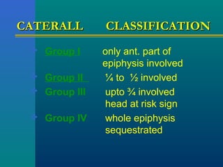 CATERALLCATERALL CLASSIFICATIONCLASSIFICATION
 Group I only ant. part of
epiphysis involved
 Group II ¼ to ½ involved
 Group III upto ¾ involved
head at risk sign
 Group IV whole epiphysis
sequestrated
 