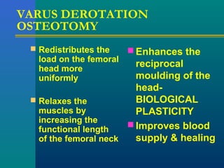 VARUS DEROTATION
OSTEOTOMY
 Redistributes the
load on the femoral
head more
uniformly
 Relaxes the
muscles by
increasing the
functional length
of the femoral neck
 Enhances the
reciprocal
moulding of the
head-
BIOLOGICAL
PLASTICITY
 Improves blood
supply & healing
 