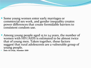 Some young women enter early marriages or commercial sex work, and gender inequality creates power differences that create formidable barriers to consistent condom use.  Among young people aged 15 to 24 years, the number of women with HIV/AIDS is estimated to be almost twice that of young men. Taken together, these factors suggest that rural adolescents are a vulnerable group of young people. India-US Study, November 2009 
