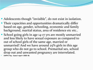 Adolescents though “invisible”, do not exist in isolation. Their capacities and opportunities dramatically differ based on age, gender, schooling, economic and family background, marital status, area of residence etc etc.. School going girls in age 14-17 yrs are mostly unmarried and less likely to have sexual exposure as compared to out of school girls of the same age, married or unmarried! And we have around 25% girls in this age group who do not go to school. Premarital sex, school drop out and unwanted pregnancy are interrelated. UNFPA-Pop. Council report-2005-06 