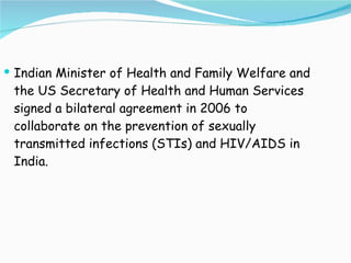 Indian Minister of Health and Family Welfare and the US Secretary of Health and Human Services signed a bilateral agreement in 2006 to collaborate on the prevention of sexually transmitted infections (STIs) and HIV/AIDS in India. 