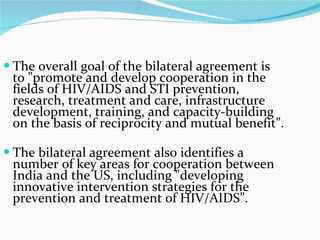 The overall goal of the bilateral agreement is to "promote and develop cooperation in the fields of HIV/AIDS and STI prevention, research, treatment and care, infrastructure development, training, and capacity-building on the basis of reciprocity and mutual benefit”.  The bilateral agreement also identifies a number of key areas for cooperation between India and the US, including "developing innovative intervention strategies for the prevention and treatment of HIV/AIDS”. 