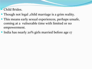 Child Brides. Though not legal ,child marriage is a grim reality. This means early sexual experiences, perhaps unsafe, coming at a  vulnerable time with limited or no empowerment.  India has nearly 20% girls married before age 17  