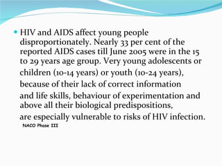 HIV and AIDS affect young people disproportionately. Nearly 33 per cent of the reported AIDS cases till June 2005 were in the 15 to 29 years age group. Very young adolescents or children (10-14 years) or youth (10-24 years), because of their lack of correct information and life skills, behaviour of experimentation and above all their biological predispositions, are especially vulnerable to risks of HIV infection. NACO Phase III 