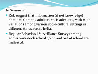 In Summary, RoL suggest that Information (if not knowledge) about HIV among adolescents is adequate, with wide variations among various socio-cultural settings in different states across India. Regular Behavioral Surveillance Surveys among adolescents-both school going and out of school are indicated. 