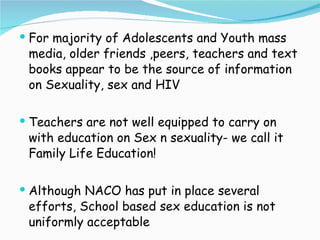 For majority of Adolescents and Youth mass media, older friends ,peers, teachers and text books appear to be the source of information on Sexuality, sex and HIV Teachers are not well equipped to carry on with education on Sex n sexuality- we call it Family Life Education! Although NACO has put in place several efforts, School based sex education is not uniformly acceptable 
