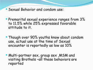 Sexual Behavior and condom use: Premarital sexual experience ranges from 3% to 11.5% while 25% expressed favorable attitude to it. Though over 90% youths know about condom use, actual use at the time of Sexual encounter is reportedly as low as 10% Multi-partner sex, group sex ,MSM and visiting Brothels –all these behaviors   are reported 