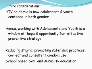Future considerations: HIV epidemic is now Adolescent & youth centered in both gender Hence, working with Adolescents and Youth is a window of  hope & opportunity for  effective preventive strategy Reducing stigma, promoting safer sex practices, correct and consistent condom use School based Sex  and sexuality education 