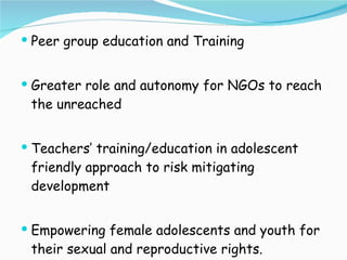 Peer group education and Training Greater role and autonomy for NGOs to reach the unreached Teachers’ training/education in adolescent friendly approach to risk mitigating development Empowering female adolescents and youth for their sexual and reproductive rights. 