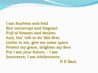 I am fourteen and frail But uncorrupt and fragrant Full of dreams and desires And, the’ ‘will to do’ like fires Listen to me, give me some space Protect my grace, brighten my face For I am your future, - I am  Innocence, I am Adolescence. R K Baxi 