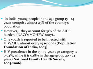 In India, young people in the age group 15 - 24 years comprise almost 25% of the country’s population;  However,  they account for 31% of the AIDS burden. (NACO; MOHFW 2007)..  One youth is reported to be infected with HIV/AIDS almost every 15 seconds ( Population Foundation of India, 2003 ).  HIV prevalence in the 15 - 19-year age category is 0.04%, while it is 0.18% in the age group 20 - 24 years ( National Family Health Survey, 2005-2006 ).  
