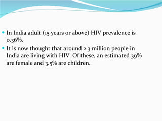 In India adult (15 years or above) HIV prevalence is 0.36%.  It is now thought that around 2.3 million people in India are living with HIV. Of these, an estimated 39% are female and 3.5% are children.  