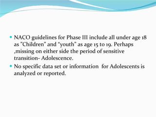 NACO guidelines for Phase III include all under age 18 as ”Children” and “youth” as age 15 to 19. Perhaps ,missing on either side the period of sensitive transition- Adolescence. No specific data set or information  for Adolescents is analyzed or reported. 
