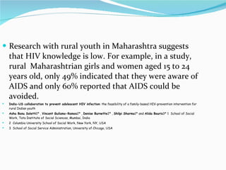 Research with rural youth in Maharashtra suggests that HIV knowledge is low. For example, in a study, rural  Maharashtrian girls and women aged 15 to 24 years old, only 49% indicated that they were aware of AIDS and only 60% reported that AIDS could be avoided. India-US collaboration to prevent adolescent HIV infection : the feasibility of a family-based HIV-prevention intervention for rural Indian youth Asha Banu Soletti 1* ,  Vincent Guilamo-Ramos 2* ,  Denise Burnette 2* ,  Shilpi Sharma 1* and  Alida Bouris 3* 1  School of Social Work, Tata Institute of Social Sciences, Mumbai, India 2  Columbia University School of Social Work, New York, NY, USA 3  School of Social Service Administration, University of Chicago, USA 