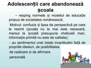 Adolescen ii care abandoneazăț
coalaș
- resping normele i modelul de educa ieș ț
propus de societatea românească;
Motivul: confuzia i lipsa de perspectivă pe careș
le resimt ( coala nu le mai este necesară,ș
mersul la coală presupune cheltuieli mari,ș
informa ia primită nu este de calitate);ț
- au sentimentul unei totale incertitudini fa ă deț
propriile idealuri, de posibilitatea
de realizare i de afirmareș
personală.
 