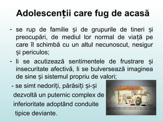 Adolescen ii care fug de acasăț
- se rup de familie i de grupurile de tineri iș ș
preocupări, de mediul lor normal de via ă peț
care îl schimbă cu un altul necunoscut, nesigur
i periculos;ș
- li se acutizează sentimentele de frustrare iș
insecuritate afectivă, li se bulversează imaginea
de sine i sistemul propriu de valori;ș
- se simt nedori i, părăsi i i- iț ț ș ș
dezvoltă un puternic complex de
inferioritate adoptând conduite
tipice deviante.
 