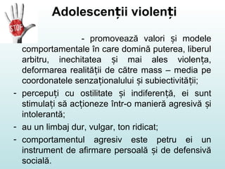 Adolescen ii violen iț ț
- promovează valori i modeleș
comportamentale în care domină puterea, liberul
arbitru, inechitatea i mai ales violen a,ș ț
deformarea realită ii de către mass – media peț
coordonatele senza ionalului i subiectivită ii;ț ș ț
- percepu i cu ostilitate i indiferen ă, ei suntț ș ț
stimula i să ac ioneze într-o manieră agresivă iț ț ș
intolerantă;
- au un limbaj dur, vulgar, ton ridicat;
- comportamentul agresiv este petru ei un
instrument de afirmare persoală i de defensivăș
socială.
 