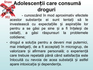 Adolescen ii care consumăț
droguri
- cunoscând în mod aproximativ efectele
acestor substan e ei sunt tenta i să leț ț
investească cu expecta iile i aspira iile lorț ș ț
pentru a se găsi pe sine i a fi în ele i deș ț ș
ceilal i, a găsi răspunsuri la problemeleț
cotidiene;
- drogul e solu ia pentru a deveni mai puternici,ț
mai intelige i, de a fi accepta i în microgrup, deț ț
valorizare i afirmare personală; o experien ăș ț
care trebuie repetată până când satisfac ia esteț
înlocuită cu nevoia de acea substa ă i astfelț ș
apare intoxica ia i dependen a.ț ș ț
 