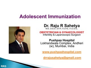 Adolescent Immunization
                Dr. Raju R Sahetya
                 M.D., D.G.O., D.F.P., F.C.P.S., F.I.C.O.G.,

             OBSTETRICIAN & GYNAECOLOGIST
               Infertility & Laparoscopic Surgeon

                  Pushpaa Hospital
             Lokhandwala Complex, Andheri
                  (w), Mumbai, India
               www.pushpaahospital.com
                drrajusahetya@gmail.com

RRS
 