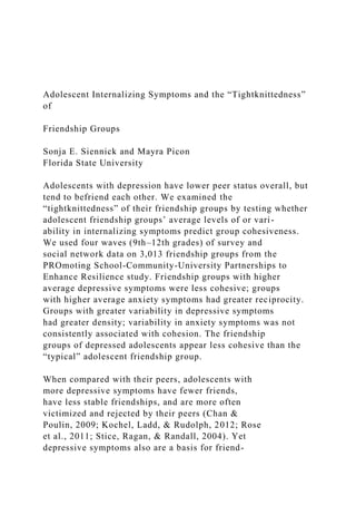 Adolescent Internalizing Symptoms and the “Tightknittedness”
of
Friendship Groups
Sonja E. Siennick and Mayra Picon
Florida State University
Adolescents with depression have lower peer status overall, but
tend to befriend each other. We examined the
“tightknittedness” of their friendship groups by testing whether
adolescent friendship groups’ average levels of or vari-
ability in internalizing symptoms predict group cohesiveness.
We used four waves (9th–12th grades) of survey and
social network data on 3,013 friendship groups from the
PROmoting School-Community-University Partnerships to
Enhance Resilience study. Friendship groups with higher
average depressive symptoms were less cohesive; groups
with higher average anxiety symptoms had greater reciprocity.
Groups with greater variability in depressive symptoms
had greater density; variability in anxiety symptoms was not
consistently associated with cohesion. The friendship
groups of depressed adolescents appear less cohesive than the
“typical” adolescent friendship group.
When compared with their peers, adolescents with
more depressive symptoms have fewer friends,
have less stable friendships, and are more often
victimized and rejected by their peers (Chan &
Poulin, 2009; Kochel, Ladd, & Rudolph, 2012; Rose
et al., 2011; Stice, Ragan, & Randall, 2004). Yet
depressive symptoms also are a basis for friend-
 