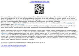 Leadership Interview Essay
To inspire and influence others, a leader must possess many skills and abilities. As motivational speaker Peter Northouse, states, "a leader should be
strong, but not rude; be kind, but not weak; be bold, but not bully; be thoughtful, but not lazy; be humble, but not timid; be proud, but not arrogant"
(Northouse, 2013) Moving an entire group of individuals toward a singular goal is a considerable undertaking. Without effective communication skills
and a clear vision of what needs to be accomplished, one will feel like they are trying to herd cats rather than leading.
During my interview with Regina Martinez, BS RN and currently an Assistant Director of a home health agency, I discovered herleadership style
matched the above quote....show more content...
The success the company now enjoys is credited to Martinez's leadership, motivation, caring, and attention to detail. Delivering the medical care to a
patient, in the comfort of their own home, by professional, caring medical staff is a much needed service in rural northeast Colorado.
Martinez stated that in her past and current position, her goal has been to always lead by example. Martinez adamantly stated she would never ask an
employee to do anything she herself was not willing to do. She stated she did not follow a particular leadership style, but has read several leadership and
management books, articles and studies to become more effective. Martinez stated the book she references the most is Carl E. Larson and Frank M.J.
LaFasto's Teamwork: What Must Go Right/What Can Go Wrong. Through their research they explored the eight properties of successful teams: a clear,
elevating goal; a results–driven structure; competent team members; unified commitment; collaborative climate; standards of excellence; external
support and recognition; and principled leadership. (Larson & LaFasto, 1989, p.8) Their insights into what makes a team successful have been used by
countless leaders as a model for efficient and effective leadership.
As her job is to ensure proper medical patient care, Martinez spends most of her day on
Get more content on HelpWriting.net
 