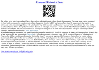 Examples Of Interview Essay
The subject of my interview was Juan Chavay. He was born and raised in small village close to the mountains. The actual name was not mentioned
by Juan, but he emphasized on a small, remote village. He came to America in 2009 and has been here since. He is currently trying to achieve
citizenship, but is encountering problems with actually achieving it. He has since been here on a work visa, which allows him to stay in the US for
an extended period of time. He says he will continue the work he is doing in Mississippi. I wanted to look at how he transitioned from one country to
another. I also looked at if he felt in racial tension or hostility as an immigrant in the south. I also focused on the concept of community in the US
compared to Guatemalan community....show more content...
When I asked about an outstanding role model, he said his mother has been his rock though his transition. He always calls her throughout the week, just
to hear her voice. He said community in Guatemala is a tighter knit community, compared to the US. He mentioned the sense of individualism in
America. He still has a hard time understanding this mindset since it's such a polar opposite of his hometown. Juan realized he wanted to leave
Guatemala in 2006 and spent that time to make his way to the US. He originally came to the US to become a priest. He made his way to the US
when a position as a priest opened up. I asked Juan the hardest thing about moving to America. He said it was learning English. He arrived to the
Jackson airport knowing no English at all. The first weeks for Juan were extremely difficult for him. Once he arrived to the University of New
Orleans, he began an intensive English class in order to learn the language. He learned the language in about a year and could actually hold a
conversation. Juan's time as priest was a difficult task as he expressed in the interview. He had to juggle many responsibilities and at the same time
make many different people happy.
Get more content on HelpWriting.net
 