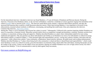 Intercultural Interview Essay
For the intercultural interview, I decided to interview my friend Medelyn, a 19 year old female of Honduran and Mexican descent. During the
interview, I focused on her Honduran culture, as she was born in Honduras, I asked her a multitude of various questions ranging from formalities in her
culture to gender roles to classism in her culture.. The interview lasted about twenty minutes, I asked her about fifteen questions, and after she
answered each question there would be a small discussion about her answer. When interviewing Medelyn, it was important to rid myself of any
ethnocentrism, assumed cultural similarity or differences, stereotyping, and anything that could create a bias and compromise the interview.
I started of the interview...show more content...
Stating that "There is a lot of inequality and everyone has a place in society." Subsequently, I followed with a question inquiring whether Honduras was
more of a masculine or feminine society. Masculine societies tend to focus on competition, strength and dominance, contrarily, feminine societies have
a tendency to concentrate on being caring and supportive. Medelyn described Honduras as a place where relationships tended to be more caring,
traditional and supportive. My next question was about individualism and whether or not Honduras was more of an individualist or collectivist society.
Individualist cultures, as stated in Chapter 3, "Value personal rights and responsibilities, privacy, voicing one's opinion, freedom, innovation and self
expression.", while collectivities cultures "value community, collaboration, shared interests, harmony, the public good, and avoiding embarrassment."
Medelyn described Honduras as "A place where being loyal to the community is valued and there is shared blame and responsibilities.", which would
mean Honduras is more of a collectivist society, given the description of community being valued rather than individuals, meaning that people care for
the welfare of the society. Context was the subject of my next question, figuring out whether Honduras was a low or high context society was what I
inquired from Medelyn. "A lot of communication is done by hand signals, body movements,
Get more content on HelpWriting.net
 
