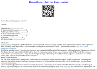 Human Resource Interview Essay examples
Human Resource Management Interview
Contents
I. Introduction...............................1
II. Organization Information...................1
III. Background Information.....................2
IV. Role of Human Resources....................3
V. Performance Appraisals.....................5
VI. Closing....................................6
VII. Works Cited................................7
Introduction
Human resource management is part of the human resource approach, which is evidently geared to allow organizations to benefit in two significant
ways: increasing in the organization's effectiveness and satisfying all of the employee's needs. Organizational goals and...show more content...
Background Information
Lori Fulmer attended Eastern Tennessee State University and graduated with a Bachelor of Science degree in Human Resource Management. Although
Mrs. Fulmer has only been with Gordon Biersch for about six months, she has had thirteen years experience in this field of work. She worked as
another human resource manager in a major manufacturing company in Johnson City. There, Mrs. Fulmer was part of a professional association
known as the Johnson City Human Resource Association.
Role of Human Resources
The role of the human resource department at Gordon Biersch, is to maximize human potential in a work friendly environment. If businesses are
successful in acquiring this goal, employees can assure themselves of maximizing their potential, either with Gordon Biersch or any other future
employment opportunity.
One of the main responsibilities of a human resource manager is the administering of any benefits offered to the employees. "We have the duty of
handling any safety that goes with worker's comp" (Fulmer). When something happens in any of the restaurants, the human resource department is held
 