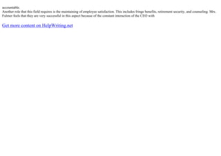 accountable.
Another role that this field requires is the maintaining of employee satisfaction. This includes fringe benefits, retirement security, and counseling. Mrs.
Fulmer feels that they are very successful in this aspect because of the constant interaction of the CEO with
Get more content on HelpWriting.net
 