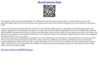 Diversity Interview Paper
For this paper I chose to interview Gio Rodriguez. He is different from me because he is of Latino decent, was born in Mexico, and is a first
generation college student. I also chose Gio because I have gotten to know him over the months of being here so far, and consider him a pretty good
friend.
In the interview I asked him what his definition of diversity was. He said the he thinks diversity is many people with different backgrounds, races,
religions, languages and social standings come together in a group. I then asked him what he thought about the diversity at Washburn. He said that he
thinks Washburn has some diversity, but not as much as many other places, such as in other countries. My next question was what is it like being a first
generation college student? He said that he feels that there is a lot of pressure on him to succeed and get a degree because he doesn't want to disappoint
his parents, but at the...show more content...
I don't believe that diversity in Washburn has changed the way I act or think because I've always been in a somewhat diverse environment my whole
life. Growing up I've always been taught to respect other cultures and not to see difference as a bad thing. I do like the diverse environment all
together though because I think it does affect the way others think about it. If you've never been in a culturally diverse environment before, then how
might it impact the way you act? Especially in the workplace. So I think that it's good to have people around it now rather than later when it might
matter even more how they act about
Get more content on HelpWriting.net
 