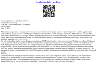 Leadership Interview Paper
Leadership Interview and Reflection Paper
Grand Canyon University
LDR–600 Leadership Styles and Development
Tiffany Helton
April 24, 2013
When interviewing a leader in an organization in order to discover their leadership style one must ask critical questions. I had the opportunity to
interview Casey Aguirre who is a Team Manager at the Salem Call Center for T–Mobile. Casey has been with T–Mobile for over 11 years. In this
interview we discussed her leadership style, the steps she took to become a leader, her biggest challenges, and her greatest achievements among other
things. While interviewing Casey I kept in mind the connection between women in leadership and the cultural disadvantages and advantages that
women in leadership...show more content...
She self–professed that she has a Myers Briggs personality type of ESTJ which stands for Extroversion, Sensing, Thinking, and Judging. She focuses
on clear direction and setting expectations. She describes herself as competitive in nature and is always looking for areas to become the best in her
field. Her biggest challenge that she faced was setting action plans and expectations. She found that her judgmental nature made her somewhat
unapproachable. Once she became a Team Manager she had to become more of a hard nose to people that she had built relationships with over the
years. She has dove head into developing coaches and site projects to ensure that she retains the title of #1 Manager in the Nation through 2013. Her
greatest achievement was claiming this title in 2012. She welcomes feedback from employees and uses that feedback to improve the Salem Center and
herself.
Reflection
I have learned that in this high pressure environment a woman must be at the top of her game to achieve success. She is the only women Team
Manager at the Salem, Oregon location. She uses her thinking portion of her personality to gather metrics and calibrate team successes. What
surprised me most about Casey, though I have never worked with her personally, she comes across abrasive, but warms quickly to the probing
questions that I had for her. In regards to any nuances that I observed, she looked me in the eyes when answering my
 