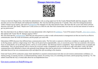 Manager Interview Essay
I chose to interview Regina Geis, who holds the administrative role as acting supervisor for the County Mental Health adult day program, which
provides services for individuals with intellectual disabilities. Ms. Geis has held this position for 15 months. This is her first managerial position
within a human service agency. Her style of management has changed over this short period of time. She feels that she is now more direct with her
direction with staff. She stated, "Maybe now I come across as a little bit cold. But I have learned that I now have to use the least amount of words to
get my point across."
Ms. Geis feels that to be an effective leader one must demonstrate with a high level of confidence, "even if I'm unsure of myself,...show more content...
She replied with "Linear like Dr. Sprague (agency CEO)."
Ms. Geis feels that the communication skills that one must possess in order to make advancements in management are that one must be an effective
communicator, know the work environment, and the people you work with.
Edmondson (2009) discusses four different basic communication styles. The first style is expressive which have a tendency to speak quickly, focus
on the big picture, and have a high energy level. They can be perceived as unpredictable, vain, or excessively jovial. Next are systematic who tend to
focus on small details, not on the larger picture, and try to avoid conflicts. The third type listed is sympathetic. These individuals focus on people and
relationships. They are good listeners and so concern for everyone's needs. Sympathetics also do not like be at odds with others. Lastly, the fourth
communication style identified is directs who generally keep dialogue short and are perceived as a multitaskers. The study recommends that the
individual discover her own communication style and adjust the style according to the situation.
Grant and Taylor (2014) conducted a study which identified six essential communication traits that can aid women to demonstrate confidence: (1)
starting strong, (2) staying succinct, (3) dimensionalizing content, (4) owning voice, (5) controlling movement, and (6) projecting warmth (p. 73). The
authors found that the way a women talks about her accomplishments have
Get more content on HelpWriting.net
 