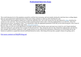 Professional Interview Essay
The overall education level of the population around the world has been increasing, and more people entering the work force have a college degree.
Here are some professional employment tips to help recent college graduates to stand out when searching for a job.
"The Real World" Recent graduate students have a hard time adjusting to the "real world" because the way they behaved in college should not be
carried on to the work force. The most common mistake inexperienced job seekers make is dressing inappropriately in an interview, where first
impressions are critical. According to Tuhro, "You should dress within the appropriate parameters of the title you are interviewing for, with a touch of
personal style" (Tuhro, 2014). People judge others...show more content...
However, there are still a lot of job opportunities for people, and they need to find the correct and smart way to look for a job. People should put
effort into looking for a job and take time to prepare for the job interview. Then, during the interview they should dress appropriately and advertise
their strengths and avoid their weaknesses. Lastly, people should cover up all the private information of themselves on social media and use the
Internet as a platform to expand their network and brand themselves nicely. After doing all the tips above, people's chances for getting a job is
Get more content on HelpWriting.net
 