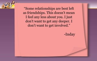 “Some relationships are best left
as friendships. This doesn’t mean
 I feel any less about you. I just
 don’t want to get any deeper. I
   don’t want to get involved.”

                          -Inday
 