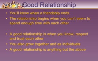 Good Relationship
• You’ll know when a friendship ends
• The relationship begins when you can’t seem to
  spend enough time with each other

• A good relationship is when you know, respect
  and trust each other
• You also grow together and as individuals
• A good relationship is anything but the above
 