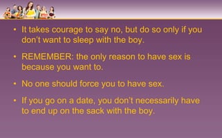 • It takes courage to say no, but do so only if you
  don’t want to sleep with the boy.
• REMEMBER: the only reason to have sex is
  because you want to.
• No one should force you to have sex.
• If you go on a date, you don’t necessarily have
  to end up on the sack with the boy.
 