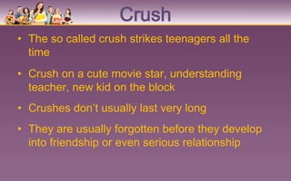 Crush
• The so called crush strikes teenagers all the
  time
• Crush on a cute movie star, understanding
  teacher, new kid on the block
• Crushes don’t usually last very long
• They are usually forgotten before they develop
  into friendship or even serious relationship
 